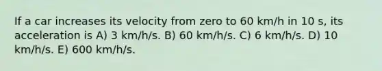 If a car increases its velocity from zero to 60 km/h in 10 s, its acceleration is A) 3 km/h/s. B) 60 km/h/s. C) 6 km/h/s. D) 10 km/h/s. E) 600 km/h/s.