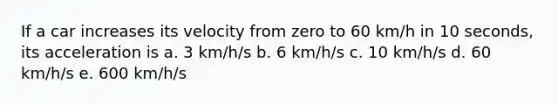 If a car increases its velocity from zero to 60 km/h in 10 seconds, its acceleration is a. 3 km/h/s b. 6 km/h/s c. 10 km/h/s d. 60 km/h/s e. 600 km/h/s