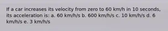 If a car increases its velocity from zero to 60 km/h in 10 seconds, its acceleration is: a. 60 km/h/s b. 600 km/h/s c. 10 km/h/s d. 6 km/h/s e. 3 km/h/s