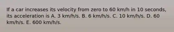 If a car increases its velocity from zero to 60 km/h in 10 seconds, its acceleration is A. 3 km/h/s. B. 6 km/h/s. C. 10 km/h/s. D. 60 km/h/s. E. 600 km/h/s.