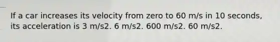 If a car increases its velocity from zero to 60 m/s in 10 seconds, its acceleration is 3 m/s2. 6 m/s2. 600 m/s2. 60 m/s2.