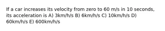 If a car increases its velocity from zero to 60 m/s in 10 seconds, its acceleration is A) 3km/h/s B) 6km/h/s C) 10km/h/s D) 60km/h/s E) 600km/h/s