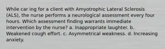 While car ing for a client with Amyotrophic Lateral Sclerosis (ALS), the nurse performs a neurological assessment every four hours. Which assessment finding warrants immediate intervention by the nurse? a. Inappropriate laughter. b. Weakened cough effort. c. Asymmetrical weakness. d. Increasing anxiety.