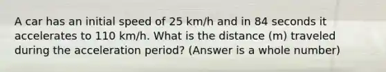 A car has an initial speed of 25 km/h and in 84 seconds it accelerates to 110 km/h. What is the distance (m) traveled during the acceleration period? (Answer is a whole number)