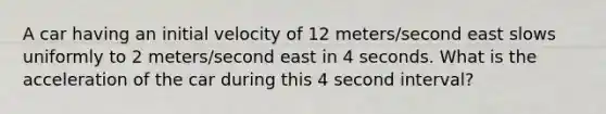 A car having an initial velocity of 12 meters/second east slows uniformly to 2 meters/second east in 4 seconds. What is the acceleration of the car during this 4 second interval?