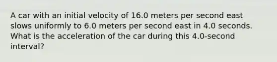 A car with an initial velocity of 16.0 meters per second east slows uniformly to 6.0 meters per second east in 4.0 seconds. What is the acceleration of the car during this 4.0‑second interval?