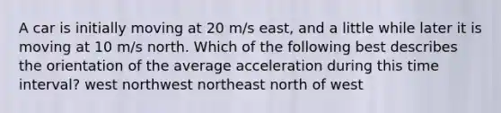 A car is initially moving at 20 m/s east, and a little while later it is moving at 10 m/s north. Which of the following best describes the orientation of the average acceleration during this time interval? west northwest northeast north of west