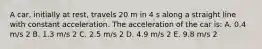 A car, initially at rest, travels 20 m in 4 s along a straight line with constant acceleration. The acceleration of the car is: A. 0.4 m/s 2 B. 1.3 m/s 2 C. 2.5 m/s 2 D. 4.9 m/s 2 E. 9.8 m/s 2