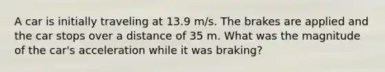 A car is initially traveling at 13.9 m/s. The brakes are applied and the car stops over a distance of 35 m. What was the magnitude of the car's acceleration while it was braking?