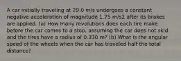 A car initially traveling at 29.0 m/s undergoes a constant negative acceleration of magnitude 1.75 m/s2 after its brakes are applied. (a) How many revolutions does each tire make before the car comes to a stop, assuming the car does not skid and the tires have a radius of 0.330 m? (b) What is the angular speed of the wheels when the car has traveled half the total distance?