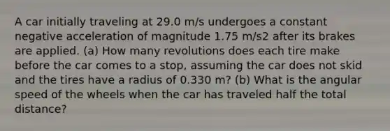 A car initially traveling at 29.0 m/s undergoes a constant negative acceleration of magnitude 1.75 m/s2 after its brakes are applied. (a) How many revolutions does each tire make before the car comes to a stop, assuming the car does not skid and the tires have a radius of 0.330 m? (b) What is the angular speed of the wheels when the car has traveled half the total distance?