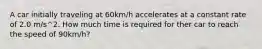 A car initially traveling at 60km/h accelerates at a constant rate of 2.0 m/s^2. How much time is required for ther car to reach the speed of 90km/h?