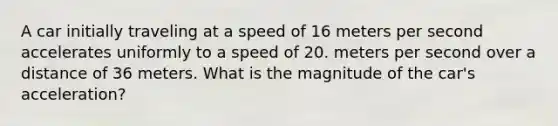 A car initially traveling at a speed of 16 meters per second accelerates uniformly to a speed of 20. meters per second over a distance of 36 meters. What is the magnitude of the car's acceleration?