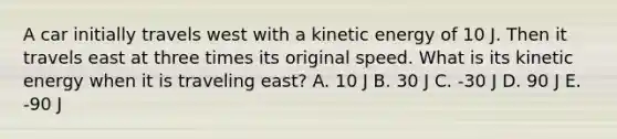 A car initially travels west with a kinetic energy of 10 J. Then it travels east at three times its original speed. What is its kinetic energy when it is traveling east? A. 10 J B. 30 J C. -30 J D. 90 J E. -90 J