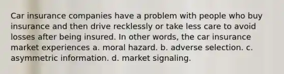 Car insurance companies have a problem with people who buy insurance and then drive recklessly or take less care to avoid losses after being insured. In other words, the car insurance market experiences a. moral hazard. b. adverse selection. c. asymmetric information. d. market signaling.