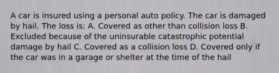 A car is insured using a personal auto policy. The car is damaged by hail. The loss is: A. Covered as other than collision loss B. Excluded because of the uninsurable catastrophic potential damage by hail C. Covered as a collision loss D. Covered only if the car was in a garage or shelter at the time of the hail