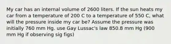 My car has an internal volume of 2600 liters. If the sun heats my car from a temperature of 200 C to a temperature of 550 C, what will the pressure inside my car be? Assume the pressure was initially 760 mm Hg. use Gay Lussac's law 850.8 mm Hg (900 mm Hg if observing sig figs)