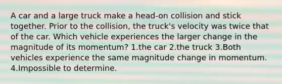 A car and a large truck make a head-on collision and stick together. Prior to the collision, the truck's velocity was twice that of the car. Which vehicle experiences the larger change in the magnitude of its momentum? 1.the car 2.the truck 3.Both vehicles experience the same magnitude change in momentum. 4.Impossible to determine.