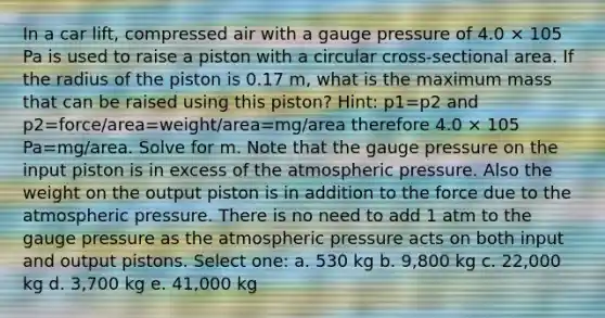 In a car lift, compressed air with a gauge pressure of 4.0 × 105 Pa is used to raise a piston with a circular cross-sectional area. If the radius of the piston is 0.17 m, what is the maximum mass that can be raised using this piston? Hint: p1=p2 and p2=force/area=weight/area=mg/area therefore 4.0 × 105 Pa=mg/area. Solve for m. Note that the gauge pressure on the input piston is in excess of the atmospheric pressure. Also the weight on the output piston is in addition to the force due to the atmospheric pressure. There is no need to add 1 atm to the gauge pressure as the atmospheric pressure acts on both input and output pistons. Select one: a. 530 kg b. 9,800 kg c. 22,000 kg d. 3,700 kg e. 41,000 kg