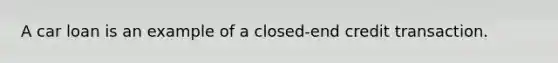 A car loan is an example of a closed-end credit transaction.