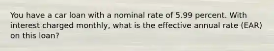 You have a car loan with a nominal rate of 5.99 percent. With interest charged monthly, what is the effective annual rate (EAR) on this loan?