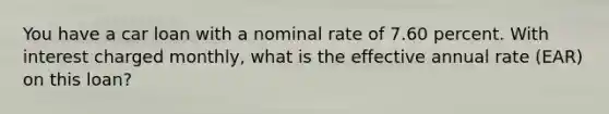 You have a car loan with a nominal rate of 7.60 percent. With interest charged monthly, what is the effective annual rate (EAR) on this loan?