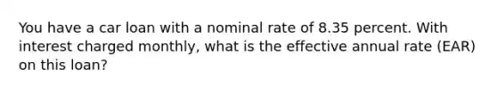 You have a car loan with a nominal rate of 8.35 percent. With interest charged monthly, what is the effective annual rate (EAR) on this loan?