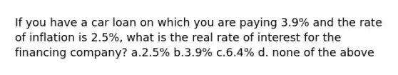 If you have a car loan on which you are paying 3.9% and the rate of inflation is 2.5%, what is the real rate of interest for the financing company? a.2.5% b.3.9% c.6.4% d. none of the above