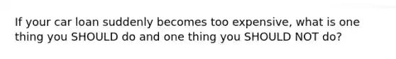 If your car loan suddenly becomes too expensive, what is one thing you SHOULD do and one thing you SHOULD NOT do?