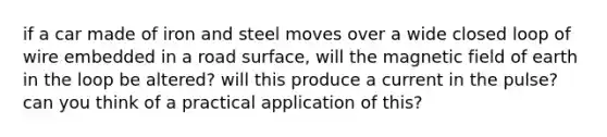 if a car made of iron and steel moves over a wide closed loop of wire embedded in a road surface, will the magnetic field of earth in the loop be altered? will this produce a current in the pulse? can you think of a practical application of this?