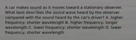 A car makes sound as it moves toward a stationary observer. What best describes the sound wave heard by the observer compared with the sound heard by the car's driver? A. higher frequency; shorter wavelength B. higher frequency; longer wavelength C. lower frequency; shorter wavelength D. lower frequency; shorter wavelength