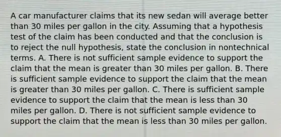 A car manufacturer claims that its new sedan will average better than 30 miles per gallon in the city. Assuming that a hypothesis test of the claim has been conducted and that the conclusion is to reject the null​ hypothesis, state the conclusion in nontechnical terms. A. There is not sufficient sample evidence to support the claim that the mean is greater than 30 miles per gallon. B. There is sufficient sample evidence to support the claim that the mean is greater than 30 miles per gallon. C. There is sufficient sample evidence to support the claim that the mean is less than 30 miles per gallon. D. There is not sufficient sample evidence to support the claim that the mean is less than 30 miles per gallon.