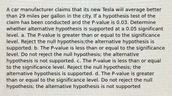 A car manufacturer claims that its new Tesla will average better than 29 miles per gallon in the city. If a hypothesis test of the claim has been conducted and the P-value is 0.03. Determine whether alternative hypothesis is supported at a 0.05 significant level. a. The P-value is greater than or equal to the significance level. Reject the null hypothesis;the alternative hypothesis is supported. b. The P-value is less than or equal to the significance level. Do not reject the null hypothesis; the alternative hypothesis is not supported. c. The P-value is less than or equal to the significance level. Reject the null hypothesis; the alternative hypothesis is supported. d. The P-value is greater than or equal to the significance level. Do not reject the null hypothesis; the alternative hypothesis is not supported