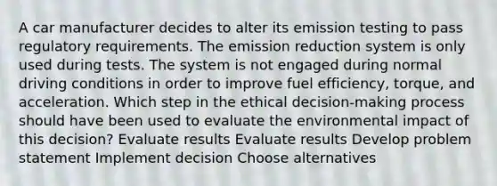 A car manufacturer decides to alter its emission testing to pass regulatory requirements. The emission reduction system is only used during tests. The system is not engaged during normal driving conditions in order to improve fuel efficiency, torque, and acceleration. Which step in the ethical decision-making process should have been used to evaluate the environmental impact of this decision? Evaluate results Evaluate results Develop problem statement Implement decision Choose alternatives