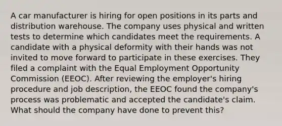 A car manufacturer is hiring for open positions in its parts and distribution warehouse. The company uses physical and written tests to determine which candidates meet the requirements. A candidate with a physical deformity with their hands was not invited to move forward to participate in these exercises. They filed a complaint with the Equal Employment Opportunity Commission (EEOC). After reviewing the employer's hiring procedure and job description, the EEOC found the company's process was problematic and accepted the candidate's claim. What should the company have done to prevent this?