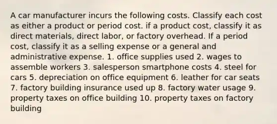 A car manufacturer incurs the following costs. Classify each cost as either a product or period cost. if a product cost, classify it as direct materials, direct labor, or factory overhead. If a period cost, classify it as a selling expense or a general and administrative expense. 1. office supplies used 2. wages to assemble workers 3. salesperson smartphone costs 4. steel for cars 5. depreciation on office equipment 6. leather for car seats 7. factory building insurance used up 8. factory water usage 9. property taxes on office building 10. property taxes on factory building