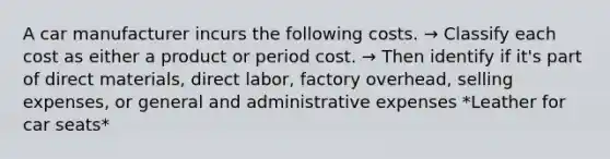 A car manufacturer incurs the following costs. → Classify each cost as either a product or period cost. → Then identify if it's part of direct materials, direct labor, factory overhead, selling expenses, or general and administrative expenses *Leather for car seats*