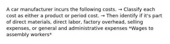 A car manufacturer incurs the following costs. → Classify each cost as either a product or period cost. → Then identify if it's part of direct materials, direct labor, factory overhead, selling expenses, or general and administrative expenses *Wages to assembly workers*