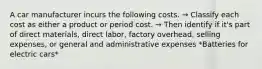 A car manufacturer incurs the following costs. → Classify each cost as either a product or period cost. → Then identify if it's part of direct materials, direct labor, factory overhead, selling expenses, or general and administrative expenses *Batteries for electric cars*