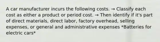 A car manufacturer incurs the following costs. → Classify each cost as either a product or period cost. → Then identify if it's part of direct materials, direct labor, factory overhead, selling expenses, or general and administrative expenses *Batteries for electric cars*