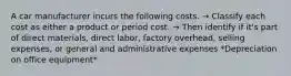 A car manufacturer incurs the following costs. → Classify each cost as either a product or period cost. → Then identify if it's part of direct materials, direct labor, factory overhead, selling expenses, or general and administrative expenses *Depreciation on office equipment*