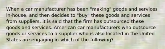 When a car manufacturer has been "making" goods and services in-house, and then decides to "buy" these goods and services from suppliers, it is said that the firm has outsourced these goods and services. American car manufacturers who outsource goods or services to a supplier who is also located in the United States are engaging in which of the following?