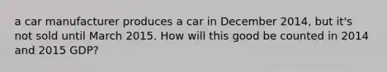 a car manufacturer produces a car in December 2014, but it's not sold until March 2015. How will this good be counted in 2014 and 2015 GDP?