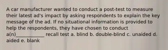 A car manufacturer wanted to conduct a post-test to measure their latest ad's impact by asking respondents to explain the key message of the ad. If no situational information is provided to help the respondents, they have chosen to conduct a(n)____________ recall test a. blind b. double-blind c. unaided d. aided e. blank