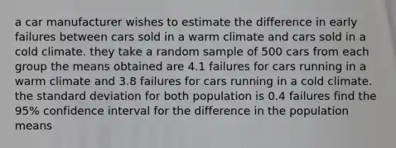 a car manufacturer wishes to estimate the difference in early failures between cars sold in a warm climate and cars sold in a cold climate. they take a random sample of 500 cars from each group the means obtained are 4.1 failures for cars running in a warm climate and 3.8 failures for cars running in a cold climate. the standard deviation for both population is 0.4 failures find the 95% confidence interval for the difference in the population means