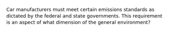 Car manufacturers must meet certain emissions standards as dictated by the federal and state governments. This requirement is an aspect of what dimension of the general environment?