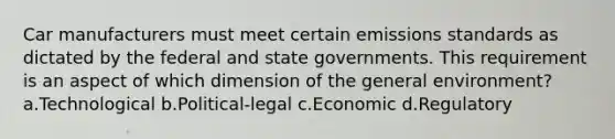 Car manufacturers must meet certain emissions standards as dictated by the federal and state governments. This requirement is an aspect of which dimension of the general environment? a.Technological b.Political-legal c.Economic d.Regulatory