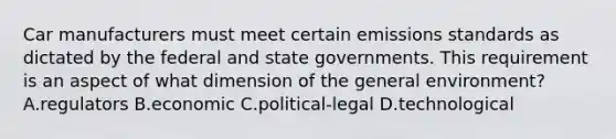 Car manufacturers must meet certain emissions standards as dictated by the federal and state governments. This requirement is an aspect of what dimension of the general environment? A.regulators B.economic C.political-legal D.technological