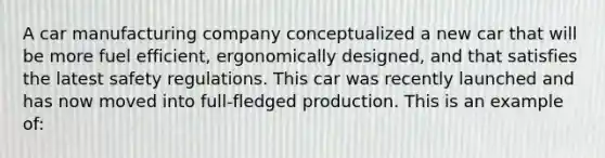 A car manufacturing company conceptualized a new car that will be more fuel efficient, ergonomically designed, and that satisfies the latest safety regulations. This car was recently launched and has now moved into full-fledged production. This is an example of: