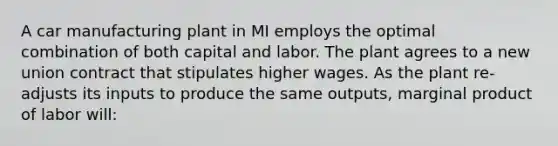 A car manufacturing plant in MI employs the optimal combination of both capital and labor. The plant agrees to a new union contract that stipulates higher wages. As the plant re-adjusts its inputs to produce the same outputs, marginal product of labor will: